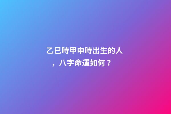 乙巳時甲申時出生的人，八字命運如何？